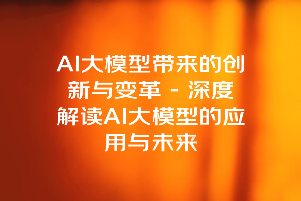 AI大模型带来的创新与变革 - 深度解读AI大模型的应用与未来