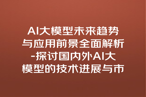 AI大模型未来趋势与应用前景全面解析-探讨国内外AI大模型的技术进展与市场潜力