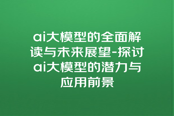 ai大模型的全面解读与未来展望-探讨ai大模型的潜力与应用前景