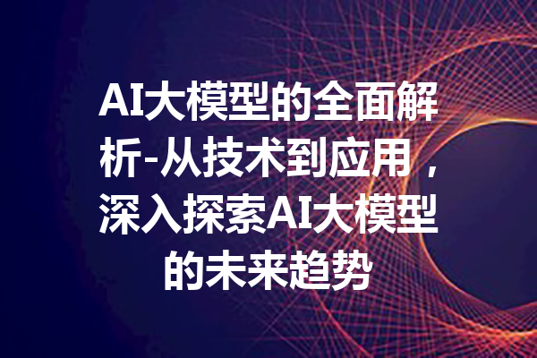 AI大模型的全面解析-从技术到应用，深入探索AI大模型的未来趋势