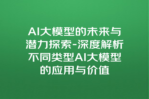 AI大模型的未来与潜力探索-深度解析不同类型AI大模型的应用与价值