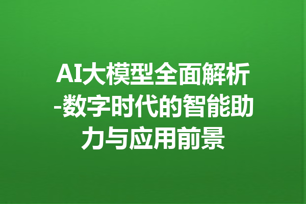 AI大模型全面解析-数字时代的智能助力与应用前景