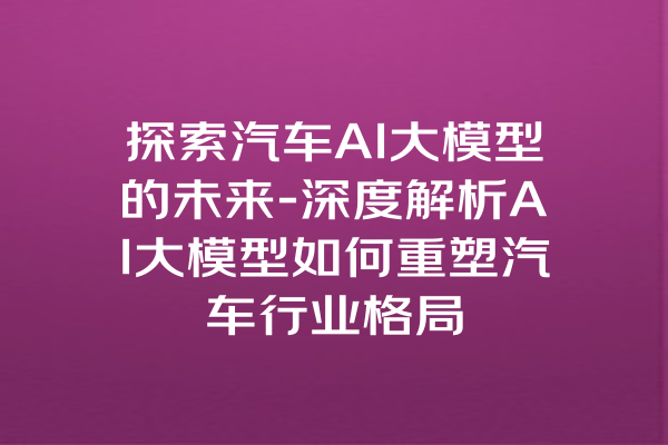 探索汽车AI大模型的未来-深度解析AI大模型如何重塑汽车行业格局