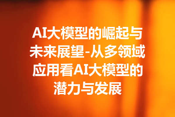 AI大模型的崛起与未来展望-从多领域应用看AI大模型的潜力与发展