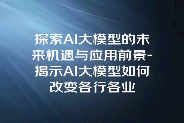 探索AI大模型的未来机遇与应用前景-揭示AI大模型如何改变各行各业