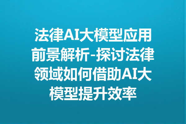 法律AI大模型应用前景解析-探讨法律领域如何借助AI大模型提升效率