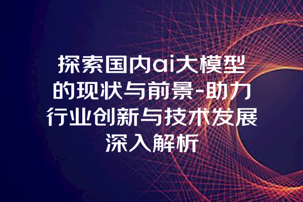 探索国内ai大模型的现状与前景-助力行业创新与技术发展深入解析