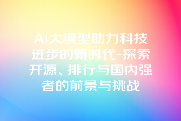 AI大模型助力科技进步的新时代-探索开源、排行与国内强者的前景与挑战