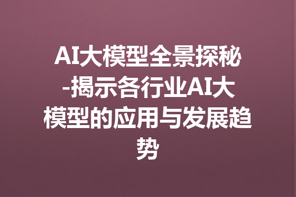 AI大模型全景探秘-揭示各行业AI大模型的应用与发展趋势