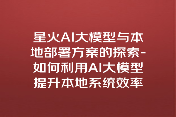 星火AI大模型与本地部署方案的探索-如何利用AI大模型提升本地系统效率