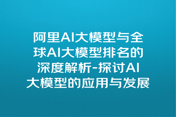 阿里AI大模型与全球AI大模型排名的深度解析-探讨AI大模型的应用与发展趋势