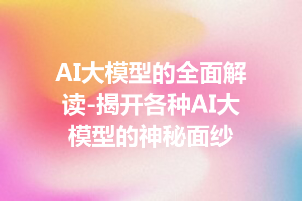 AI大模型的全面解读-揭开各种AI大模型的神秘面纱