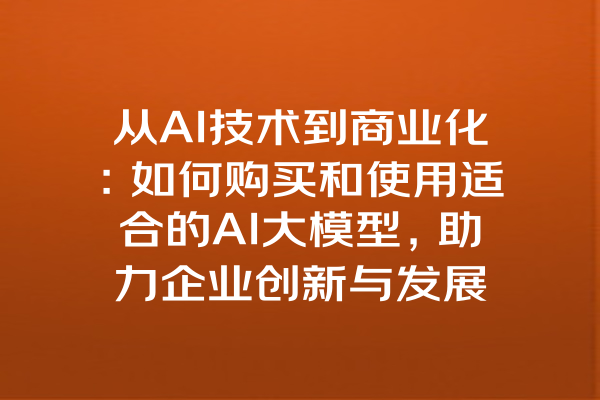 从AI技术到商业化：如何购买和使用适合的AI大模型，助力企业创新与发展