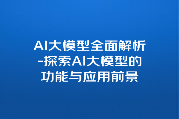 AI大模型全面解析-探索AI大模型的功能与应用前景