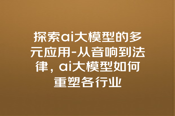 探索ai大模型的多元应用-从音响到法律，ai大模型如何重塑各行业