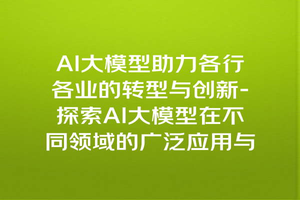 AI大模型助力各行各业的转型与创新-探索AI大模型在不同领域的广泛应用与影响