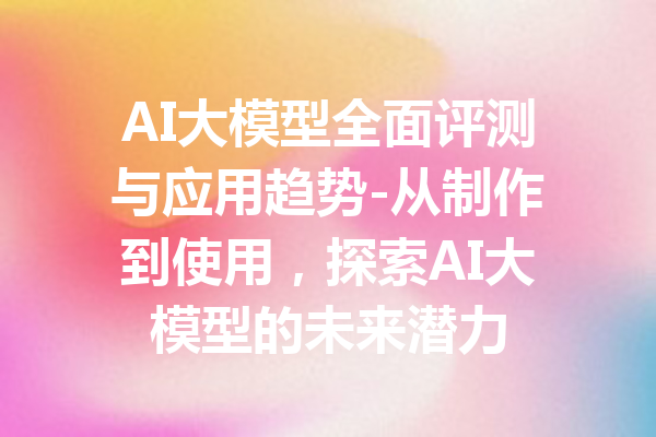 AI大模型全面评测与应用趋势-从制作到使用，探索AI大模型的未来潜力