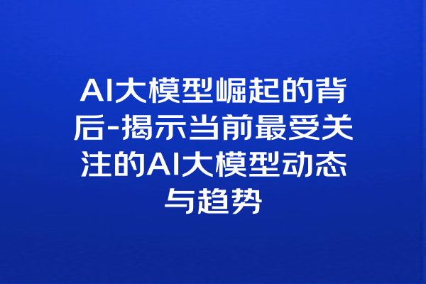 AI大模型崛起的背后-揭示当前最受关注的AI大模型动态与趋势