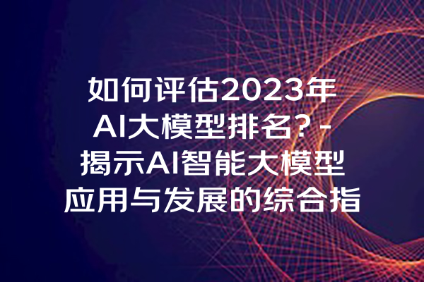 如何评估2023年AI大模型排名？-揭示AI智能大模型应用与发展的综合指引