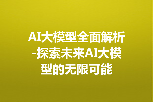 AI大模型全面解析-探索未来AI大模型的无限可能