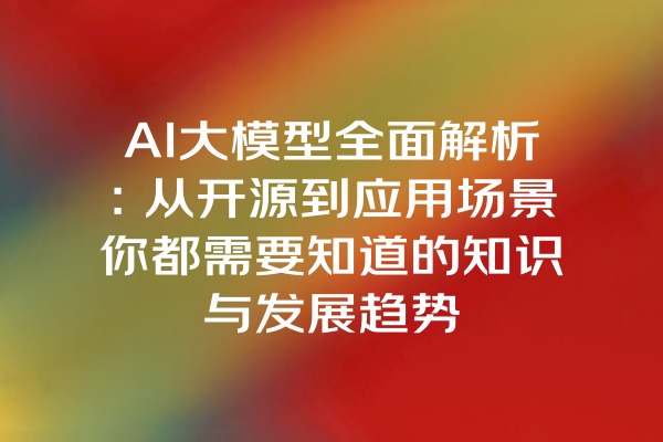 AI大模型全面解析：从开源到应用场景你都需要知道的知识与发展趋势