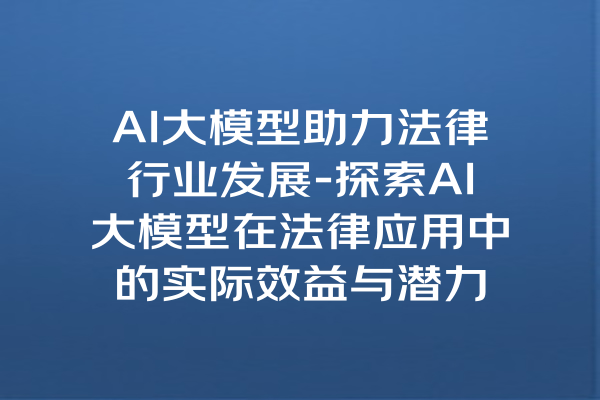 AI大模型助力法律行业发展-探索AI大模型在法律应用中的实际效益与潜力