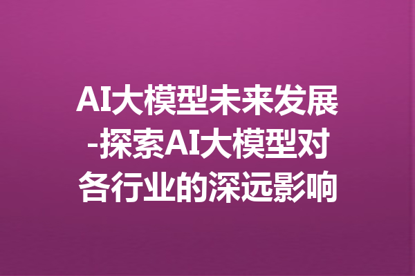 AI大模型未来发展-探索AI大模型对各行业的深远影响