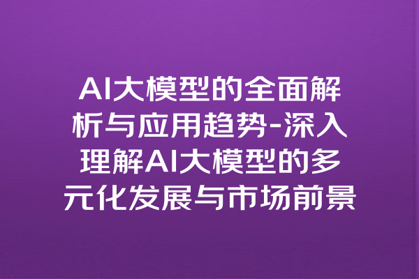 AI大模型的全面解析与应用趋势-深入理解AI大模型的多元化发展与市场前景