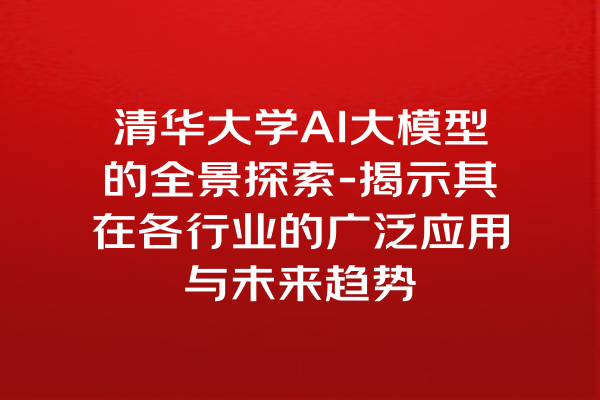 清华大学AI大模型的全景探索-揭示其在各行业的广泛应用与未来趋势