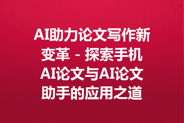 AI助力论文写作新变革 - 探索手机AI论文与AI论文助手的应用之道