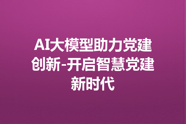 AI大模型助力党建创新-开启智慧党建新时代