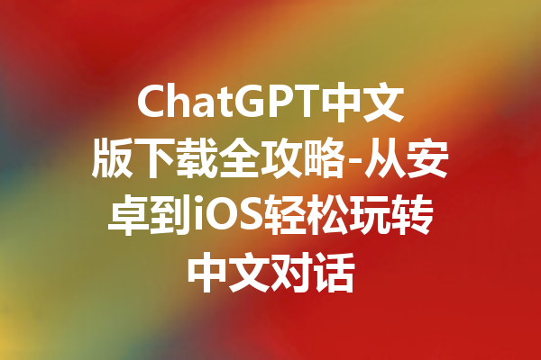 ChatGPT中文版下载全攻略-从安卓到iOS轻松玩转中文对话