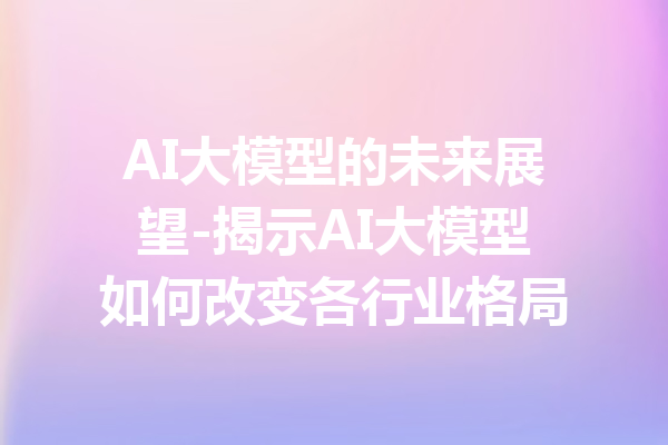 AI大模型的未来展望-揭示AI大模型如何改变各行业格局