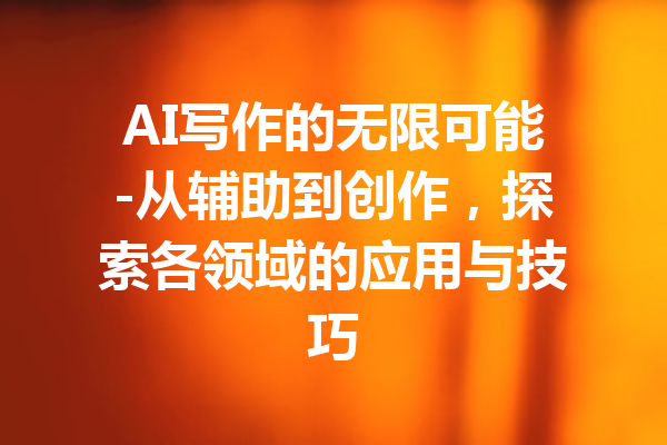 AI写作的无限可能-从辅助到创作，探索各领域的应用与技巧