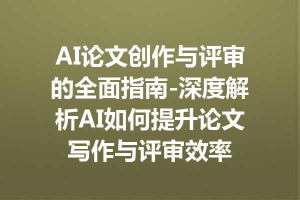 AI论文创作与评审的全面指南-深度解析AI如何提升论文写作与评审效率
