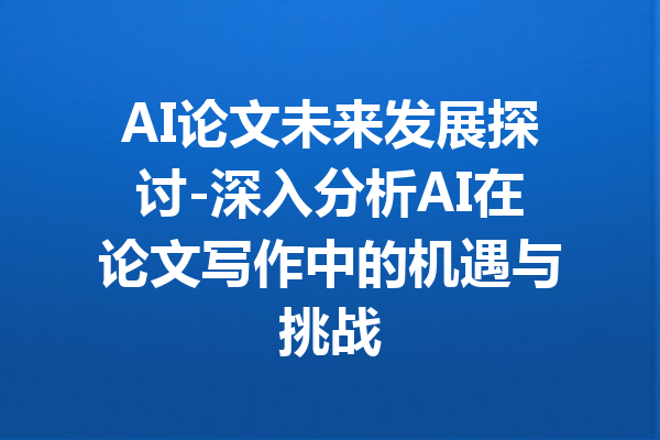 AI论文未来发展探讨-深入分析AI在论文写作中的机遇与挑战