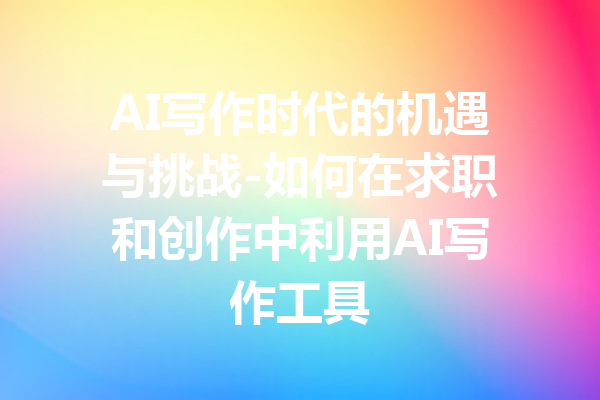 AI写作时代的机遇与挑战-如何在求职和创作中利用AI写作工具
