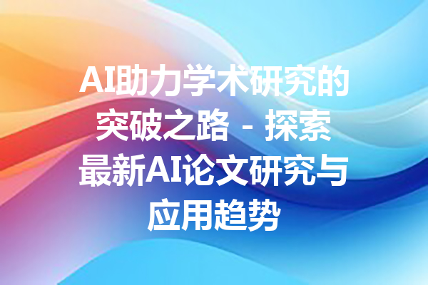 AI助力学术研究的突破之路 - 探索最新AI论文研究与应用趋势
