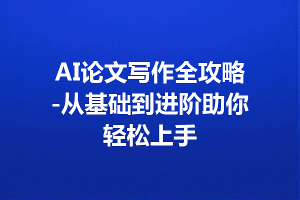 AI论文写作全攻略-从基础到进阶助你轻松上手