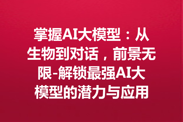 掌握AI大模型：从生物到对话，前景无限-解锁最强AI大模型的潜力与应用