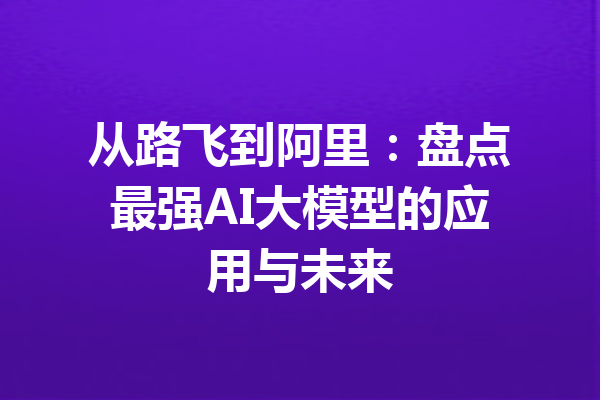 从路飞到阿里：盘点最强AI大模型的应用与未来