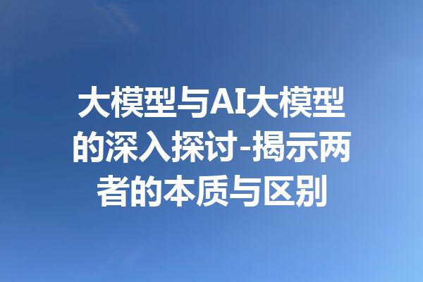 大模型与AI大模型的深入探讨-揭示两者的本质与区别