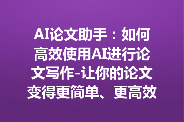 AI论文助手：如何高效使用AI进行论文写作-让你的论文变得更简单、更高效