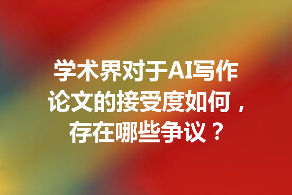 学术界对于AI写作论文的接受度如何，存在哪些争议？