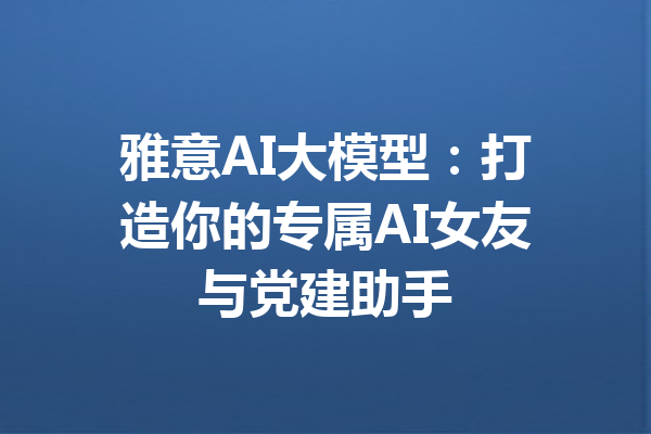 雅意AI大模型：打造你的专属AI女友与党建助手