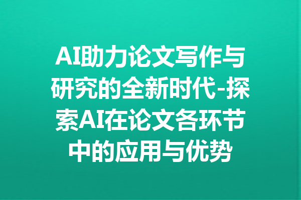 AI助力论文写作与研究的全新时代-探索AI在论文各环节中的应用与优势