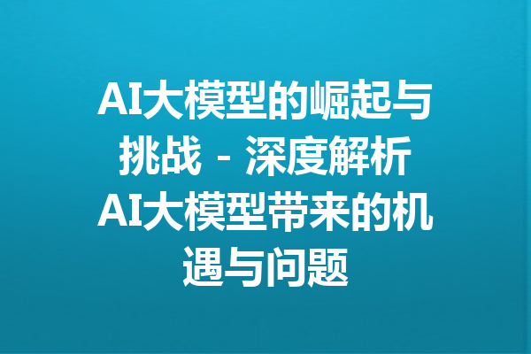 AI大模型的崛起与挑战 - 深度解析AI大模型带来的机遇与问题