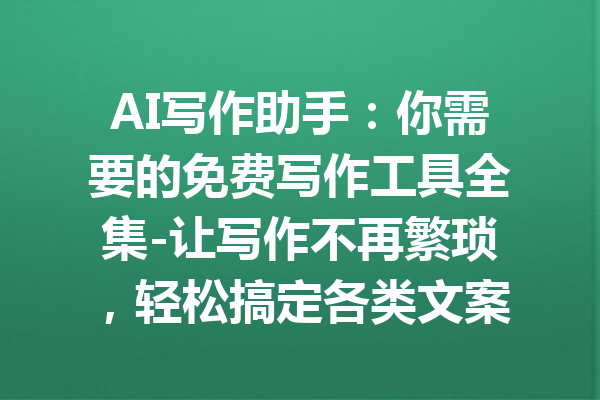 AI写作助手：你需要的免费写作工具全集-让写作不再繁琐，轻松搞定各类文案！