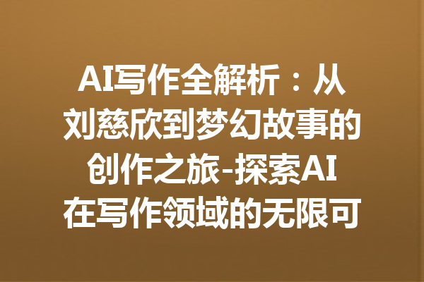 AI写作全解析：从刘慈欣到梦幻故事的创作之旅-探索AI在写作领域的无限可能