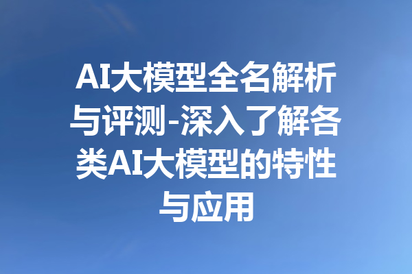 AI大模型全名解析与评测-深入了解各类AI大模型的特性与应用